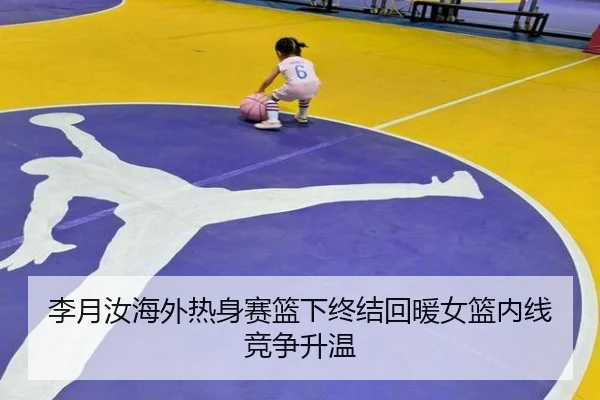 李月汝海外热身赛篮下终结回暖女篮内线竞争升温